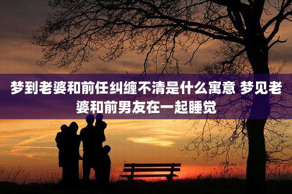梦到老婆和前任纠缠不清是什么寓意 梦见老婆和前男友在一起睡觉