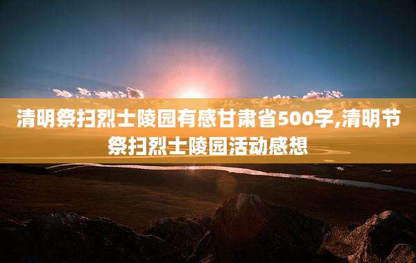 清明祭扫烈士陵园有感甘肃省500字,清明节祭扫烈士陵园活动感想