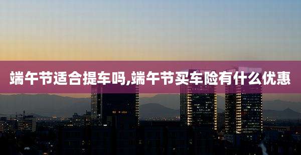 端午节适合提车吗,端午节买车险有什么优惠