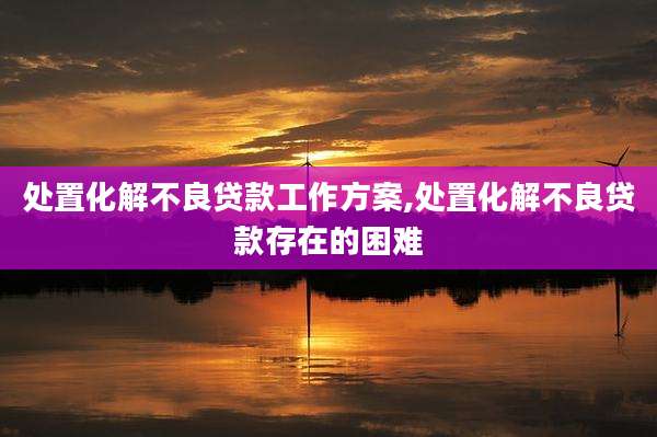 处置化解不良贷款工作方案,处置化解不良贷款存在的困难