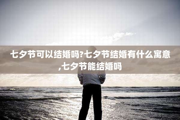 七夕节可以结婚吗?七夕节结婚有什么寓意,七夕节能结婚吗
