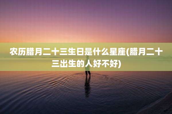 农历腊月二十三生日是什么星座(腊月二十三出生的人好不好)