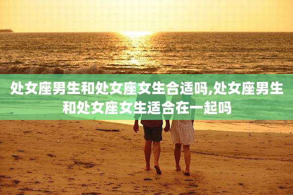 处女座男生和处女座女生合适吗,处女座男生和处女座女生适合在一起吗