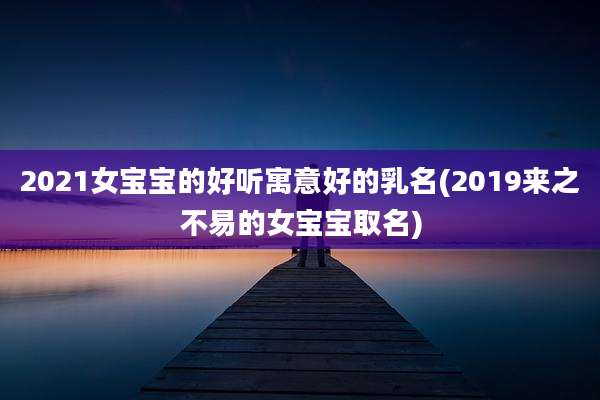 2021女宝宝的好听寓意好的乳名(2019来之不易的女宝宝取名)