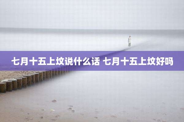 七月十五上坟说什么话 七月十五上坟好吗