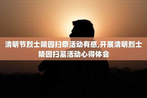 清明节烈士陵园扫祭活动有感,开展清明烈士陵园扫墓活动心得体会