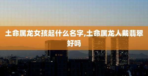 土命属龙女孩起什么名字,土命属龙人戴翡翠好吗