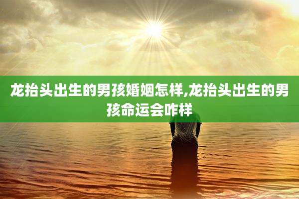 龙抬头出生的男孩婚姻怎样,龙抬头出生的男孩命运会咋样