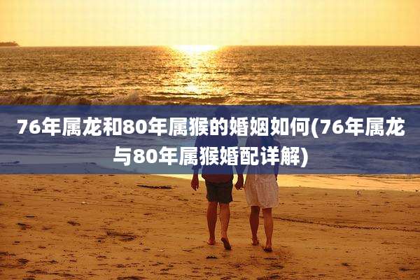 76年属龙和80年属猴的婚姻如何(76年属龙与80年属猴婚配详解)