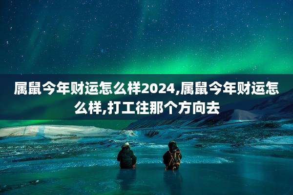 属鼠今年财运怎么样2024,属鼠今年财运怎么样,打工往那个方向去