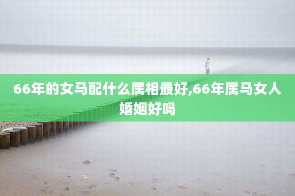 66年的女马配什么属相最好,66年属马女人婚姻好吗