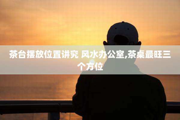 茶台摆放位置讲究 风水办公室,茶桌最旺三个方位