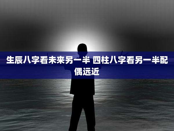生辰八字看未来另一半 四柱八字看另一半配偶远近