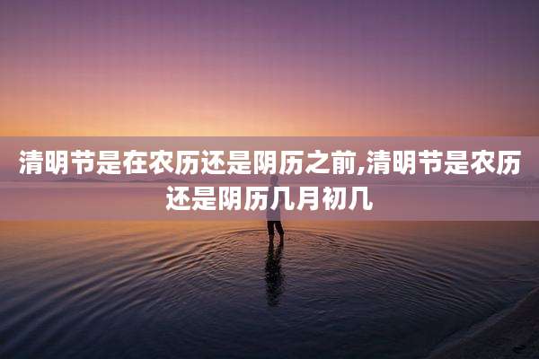 清明节是在农历还是阴历之前,清明节是农历还是阴历几月初几