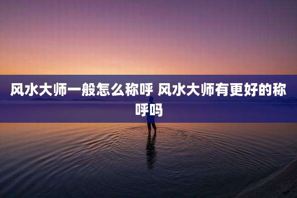 风水大师一般怎么称呼 风水大师有更好的称呼吗