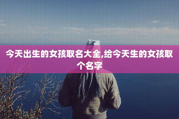 今天出生的女孩取名大全,给今天生的女孩取个名字