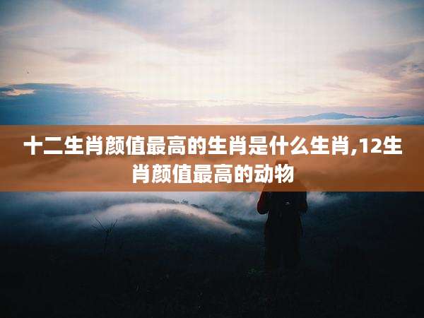 十二生肖颜值最高的生肖是什么生肖,12生肖颜值最高的动物