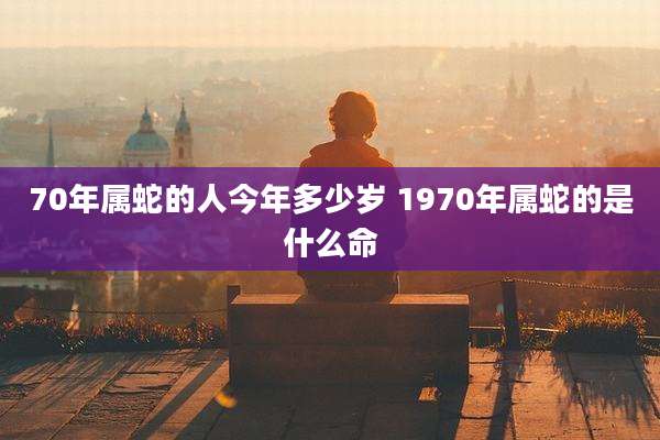 70年属蛇的人今年多少岁 1970年属蛇的是什么命