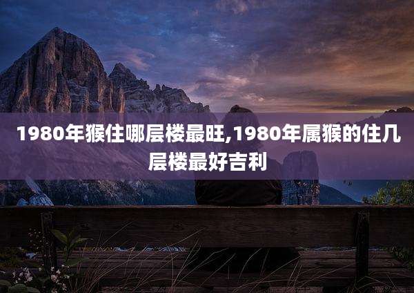1980年猴住哪层楼最旺,1980年属猴的住几层楼最好吉利