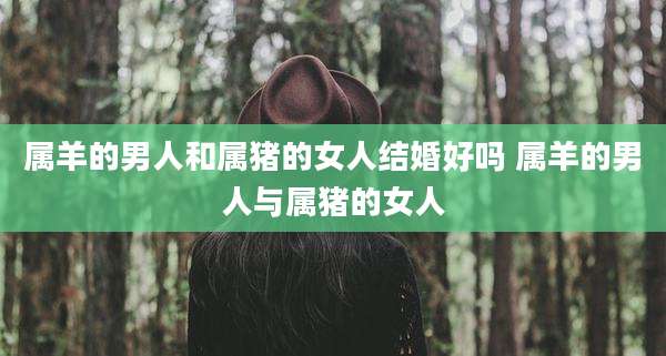 属羊的男人和属猪的女人结婚好吗 属羊的男人与属猪的女人