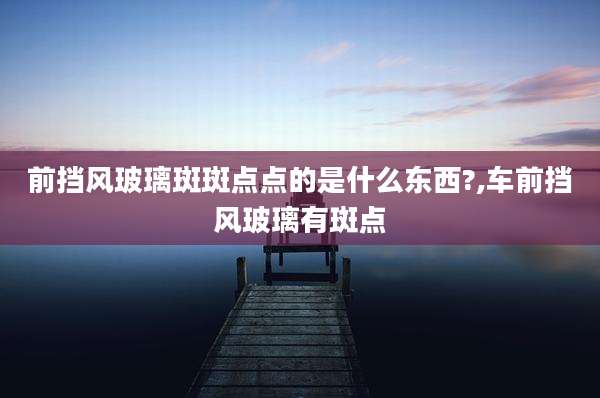 前挡风玻璃斑斑点点的是什么东西?,车前挡风玻璃有斑点