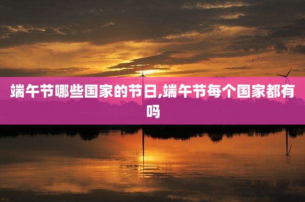 端午节哪些国家的节日,端午节每个国家都有吗