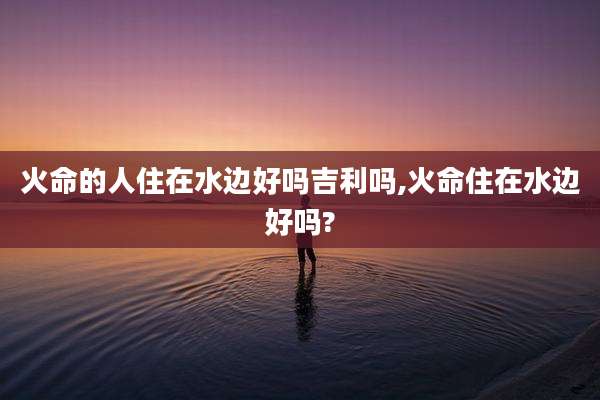 火命的人住在水边好吗吉利吗,火命住在水边好吗?