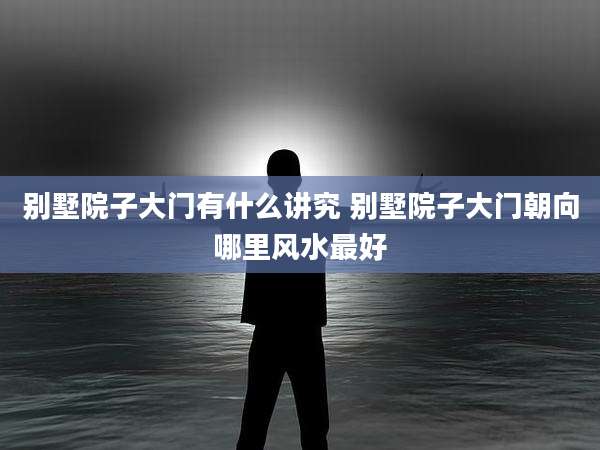 别墅院子大门有什么讲究 别墅院子大门朝向哪里风水最好