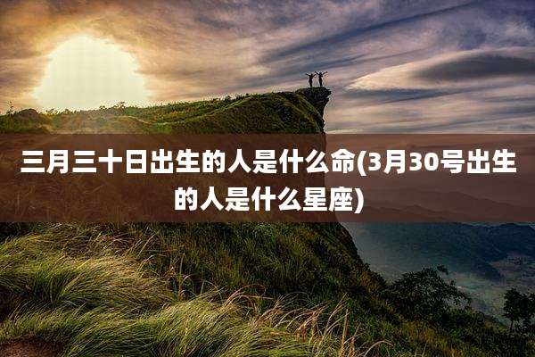 三月三十日出生的人是什么命(3月30号出生的人是什么星座)