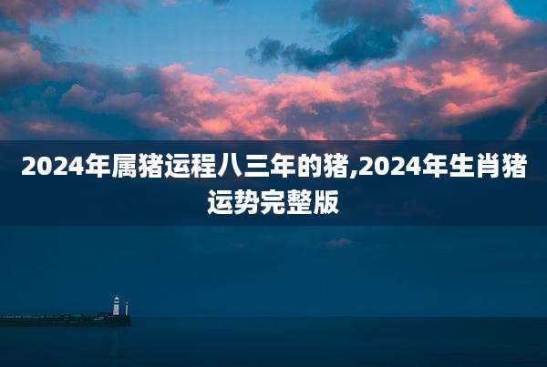 2024年属猪运程八三年的猪,2024年生肖猪运势完整版
