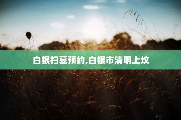 白银扫墓预约,白银市清明上坟