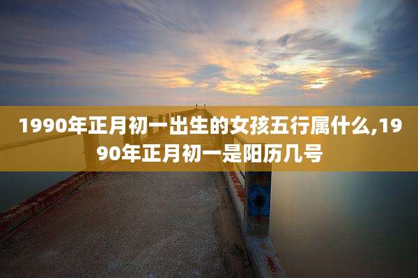 1990年正月初一出生的女孩五行属什么,1990年正月初一是阳历几号