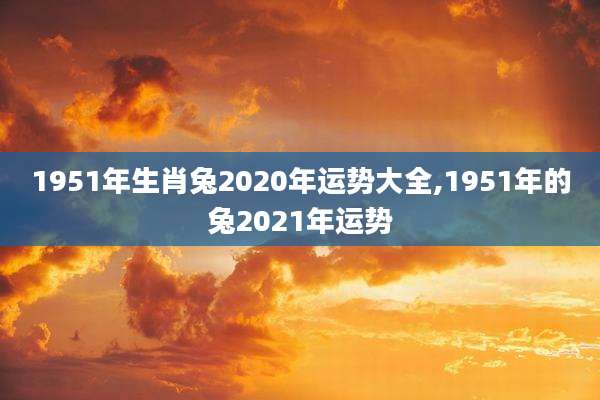 1951年生肖兔2020年运势大全,1951年的兔2021年运势