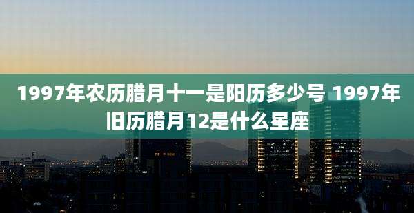 1997年农历腊月十一是阳历多少号 1997年旧历腊月12是什么星座