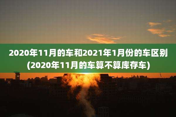 2020年11月的车和2021年1月份的车区别(2020年11月的车算不算库存车)