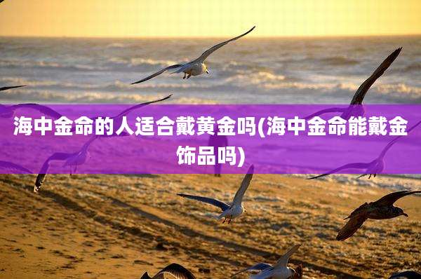 海中金命的人适合戴黄金吗(海中金命能戴金饰品吗)