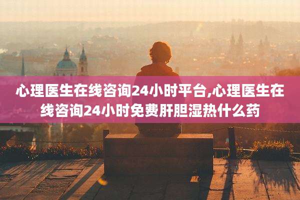 心理医生在线咨询24小时平台,心理医生在线咨询24小时免费肝胆湿热什么药