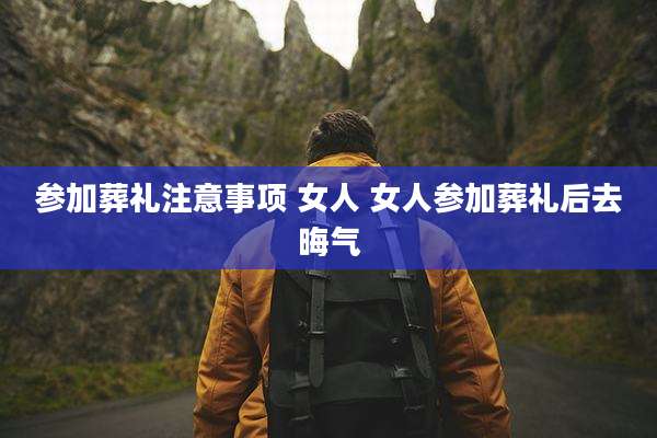 参加葬礼注意事项 女人 女人参加葬礼后去晦气