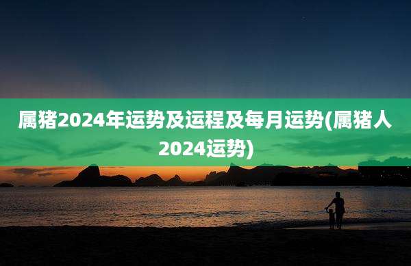属猪2024年运势及运程及每月运势(属猪人2024运势)