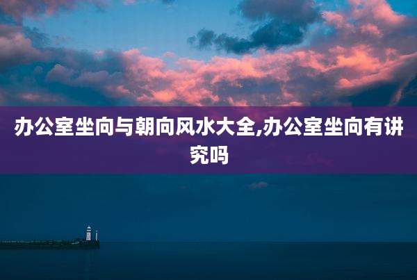 办公室坐向与朝向风水大全,办公室坐向有讲究吗