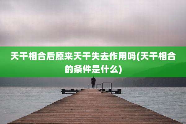 天干相合后原来天干失去作用吗(天干相合的条件是什么)