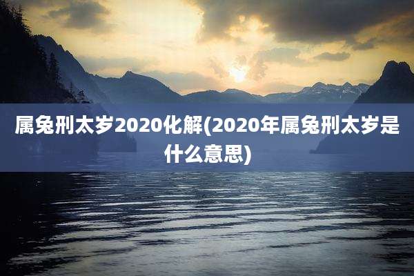 属兔刑太岁2020化解(2020年属兔刑太岁是什么意思)
