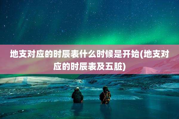 地支对应的时辰表什么时候是开始(地支对应的时辰表及五脏)