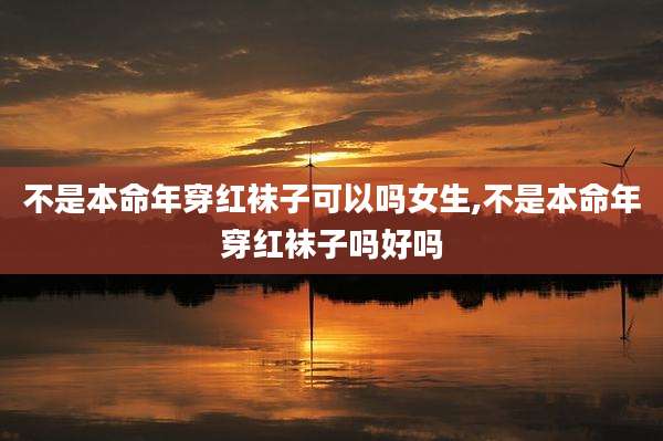 不是本命年穿红袜子可以吗女生,不是本命年穿红袜子吗好吗