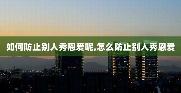 如何防止别人秀恩爱呢,怎么防止别人秀恩爱