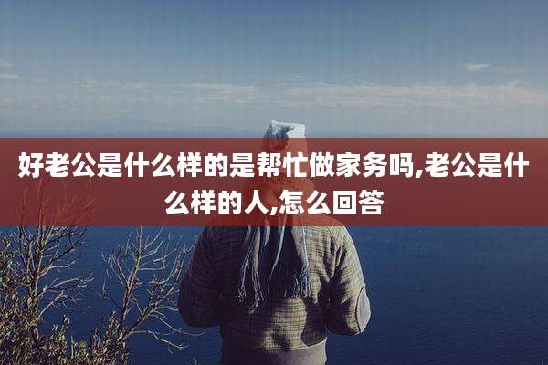 好老公是什么样的是帮忙做家务吗,老公是什么样的人,怎么回答