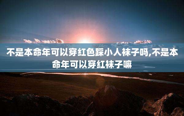 不是本命年可以穿红色踩小人袜子吗,不是本命年可以穿红袜子嘛