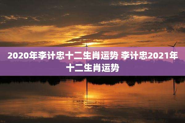2020年李计忠十二生肖运势 李计忠2021年十二生肖运势