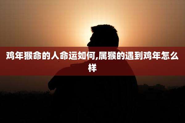 鸡年猴命的人命运如何,属猴的遇到鸡年怎么样