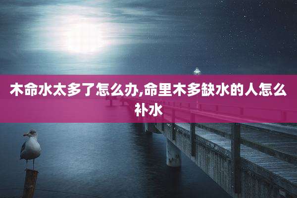 木命水太多了怎么办,命里木多缺水的人怎么补水
